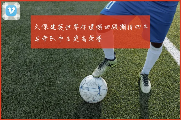 久保建英世界杯遗憾回顾期待四年后带队冲击更高荣誉
