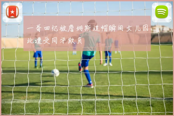 一哥回忆被詹姆斯追帽瞬间女儿因此遭受同学欺负