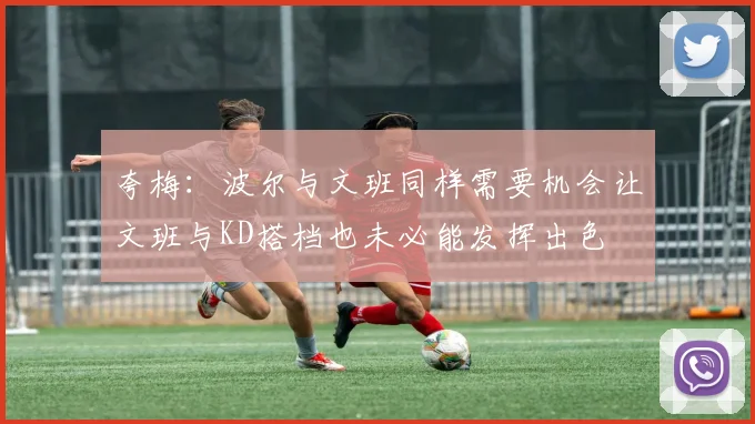 夸梅：波尔与文班同样需要机会让文班与KD搭档也未必能发挥出色