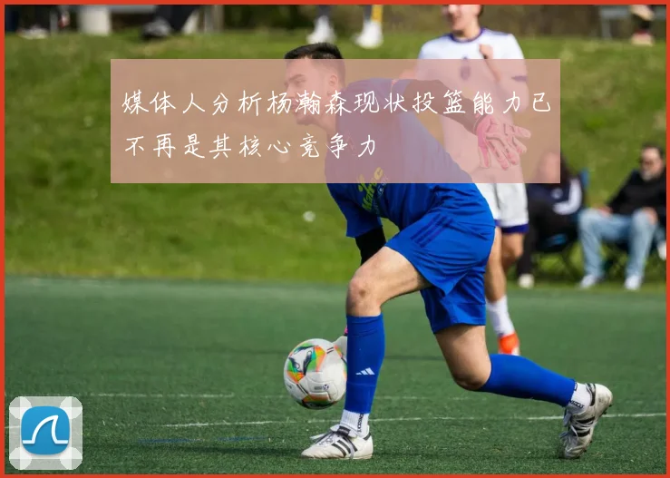 媒体人分析杨瀚森现状投篮能力已不再是其核心竞争力