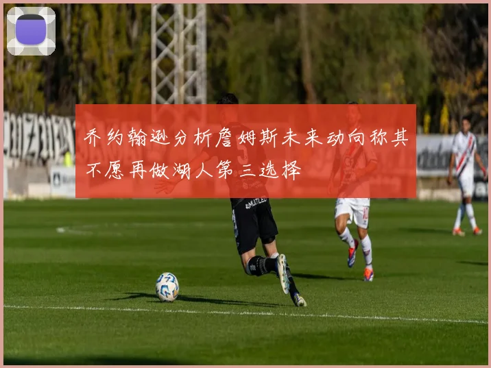 乔约翰逊分析詹姆斯未来动向称其不愿再做湖人第三选择