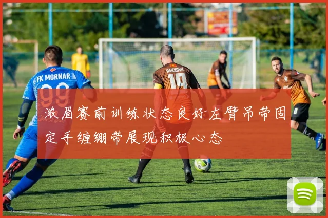 浓眉赛前训练状态良好左臂吊带固定手缠绷带展现积极心态