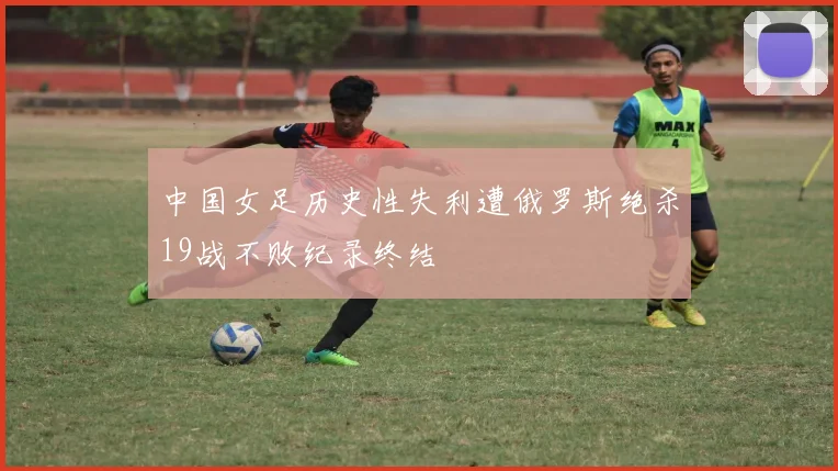 中国女足历史性失利遭俄罗斯绝杀19战不败纪录终结