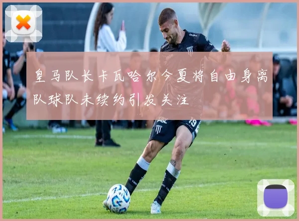 皇马队长卡瓦哈尔今夏将自由身离队球队未续约引发关注
