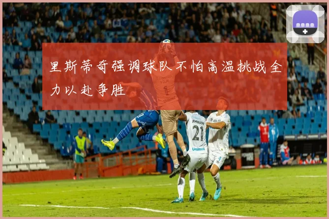 里斯蒂奇强调球队不怕高温挑战全力以赴争胜