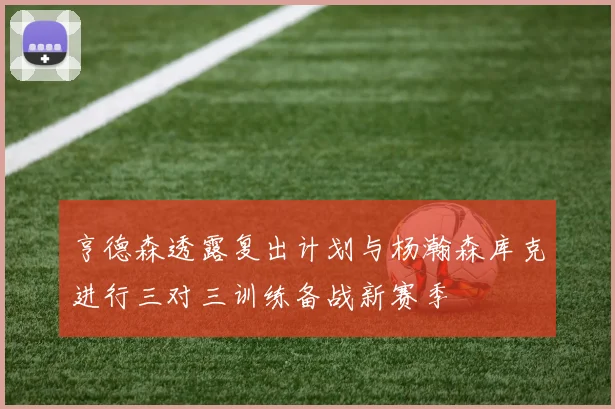 亨德森透露复出计划与杨瀚森库克进行三对三训练备战新赛季