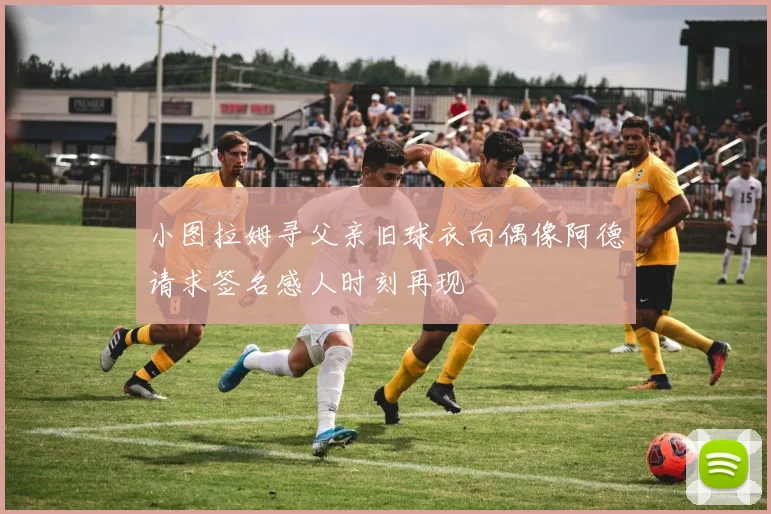 小图拉姆寻父亲旧球衣向偶像阿德请求签名感人时刻再现