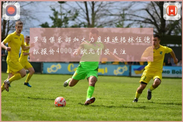 罗马俱乐部加大力度追逐格林伍德拟报价4000万欧元引发关注