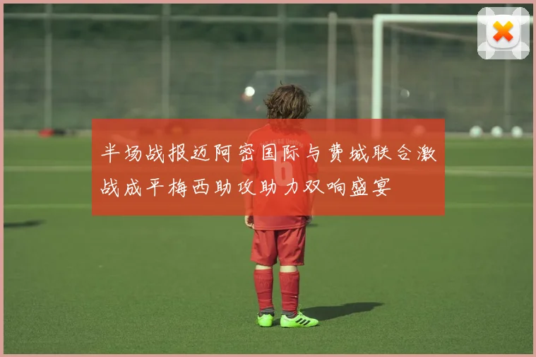 半场战报迈阿密国际与费城联合激战成平梅西助攻助力双响盛宴