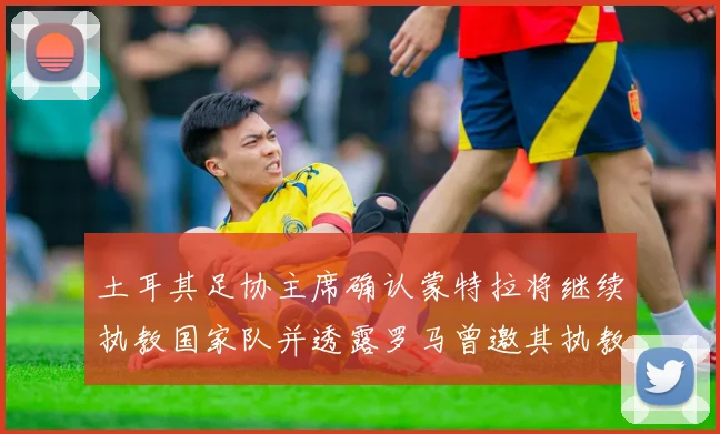 土耳其足协主席确认蒙特拉将继续执教国家队并透露罗马曾邀其执教