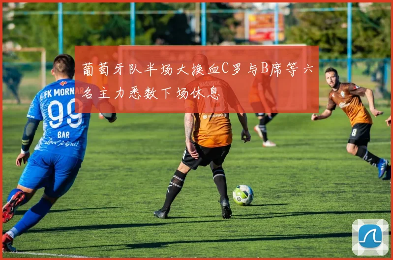 葡萄牙队半场大换血C罗与B席等六名主力悉数下场休息