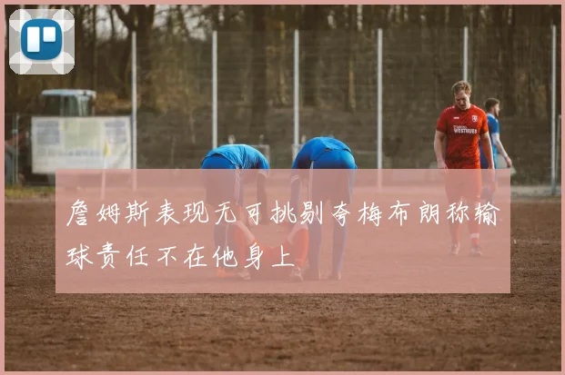 詹姆斯表现无可挑剔夸梅布朗称输球责任不在他身上