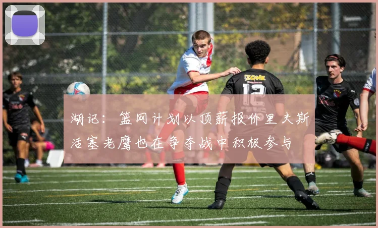 湖记：篮网计划以顶薪报价里夫斯活塞老鹰也在争夺战中积极参与