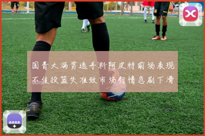 国青大满贯选手科阿皮特前场表现不佳投篮失准致市场行情急剧下滑