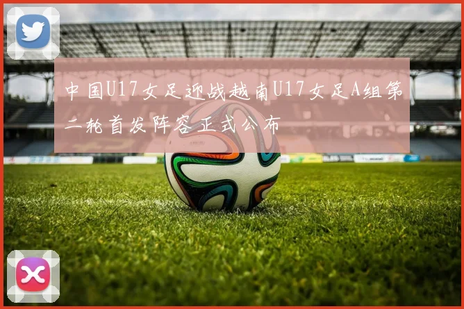 中国U17女足迎战越南U17女足A组第二轮首发阵容正式公布
