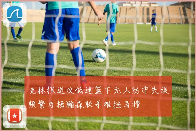 克林根进攻低迷篮下无人防守失误频繁与杨瀚森联手难挡马穆