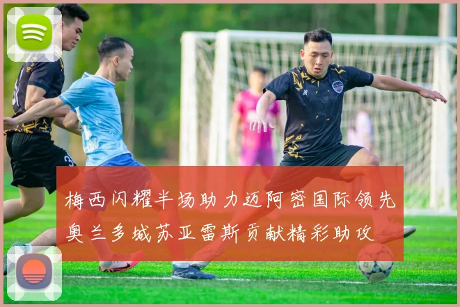 梅西闪耀半场助力迈阿密国际领先奥兰多城苏亚雷斯贡献精彩助攻