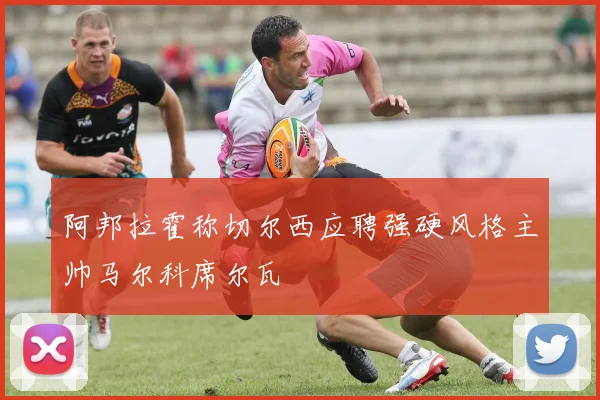阿邦拉霍称切尔西应聘强硬风格主帅马尔科席尔瓦