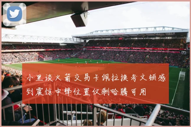 小里谈火箭交易卡佩拉换考文顿感到震惊中锋位置仅剩哈腾可用